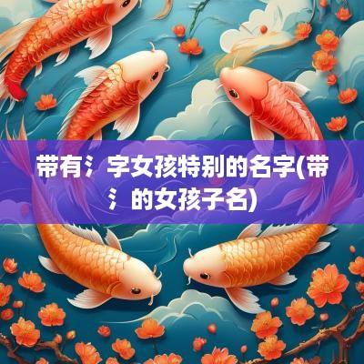 带有氵字女孩特别的名字(带氵的女孩子名)
