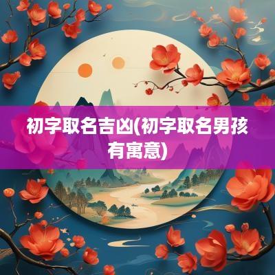 初字取名吉凶(初字取名男孩有寓意)