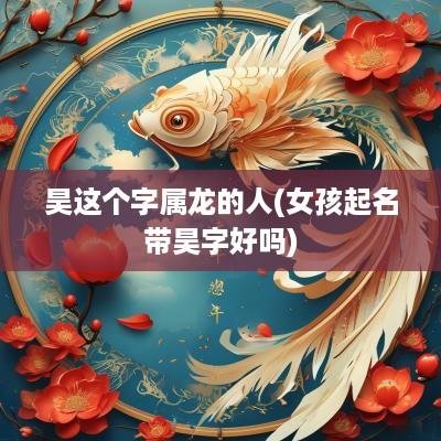 昊这个字属龙的人(女孩起名带昊字好吗)