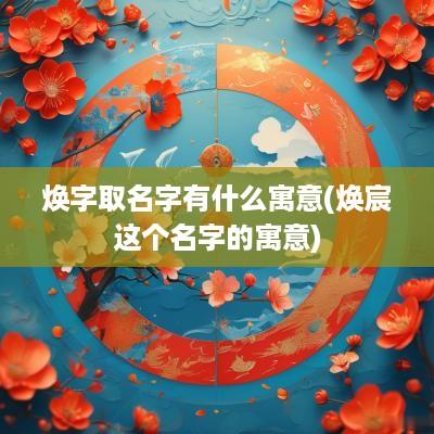 焕字取名字有什么寓意(焕宸这个名字的寓意)
