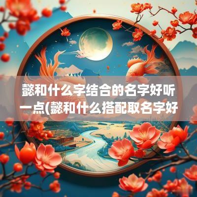 懿和什么字结合的名字好听一点(懿和什么搭配取名字好)