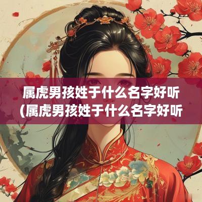 属虎男孩姓于什么名字好听(属虎男孩姓于什么名字好听点)