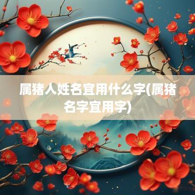 属猪人姓名宜用什么字(属猪名字宜用字)