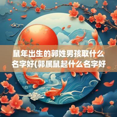 蛇年出生的郭姓男孩取什么名字好(郭属鼠起什么名字好听男孩)