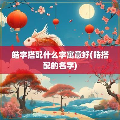 皓字搭配什么字寓意好(皓搭配的名字)
