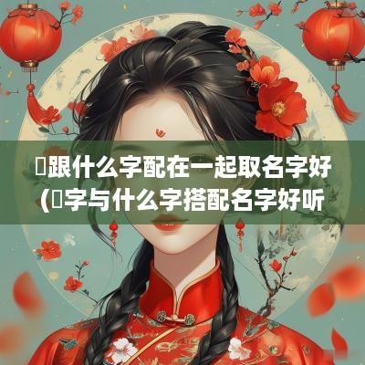 垚跟什么字配在一起取名字好(煐字与什么字搭配名字好听女孩)