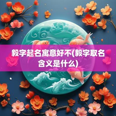 毅字起名寓意好不(毅字取名含义是什么)