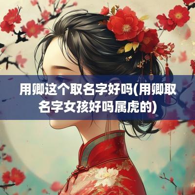 用卿这个取名字好吗(用卿取名字女孩好吗属虎的)
