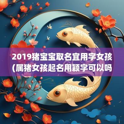 2019猪宝宝取名宜用字女孩(属猪女孩起名用颖字可以吗好吗)