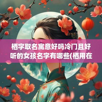 栖字取名寓意好吗冷门且好听的女孩名字有哪些(栖用在名字里好吗)