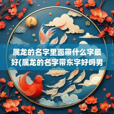 属龙的名字里面带什么字最好(属龙的名字带东字好吗男孩取名)