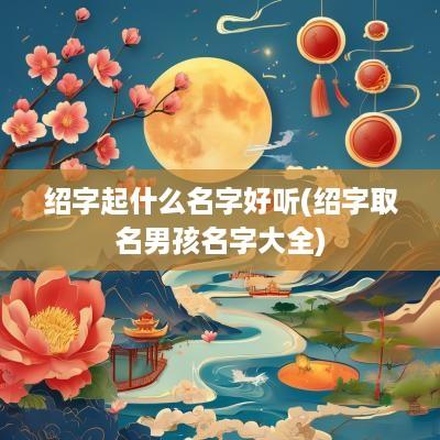 绍字起什么名字好听(绍字取名男孩名字大全)