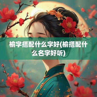 榆字搭配什么字好(榆搭配什么名字好听)