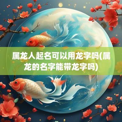 属龙人起名可以用龙字吗(属龙的名字能带龙字吗)