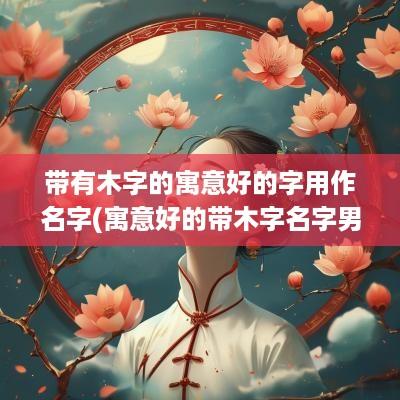 带有木字的寓意好的字用作名字(寓意好的带木字名字男孩)