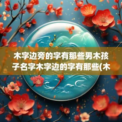 木字边旁的字有那些男木孩子名字木字边的字有那些(木字边旁的字取名)