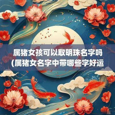 属猪女孩可以取明珠名字吗(属猪女名字中带哪些字好运连绵)
