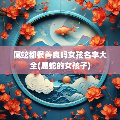属蛇都很善良吗女孩名字大全(属蛇的女孩子)