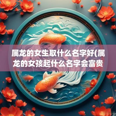 属龙的女生取什么名字好(属龙的女孩起什么名字会富贵平安)