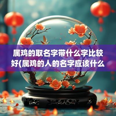 属鸡的取名字带什么字比较好(属鸡的人的名字应该什么字最好)