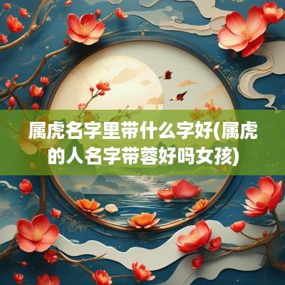 属虎名字里带什么字好(属虎的人名字带蓉好吗女孩)