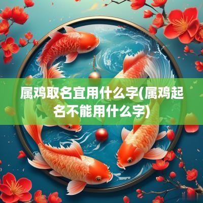 属鸡取名宜用什么字(属鸡起名不能用什么字)