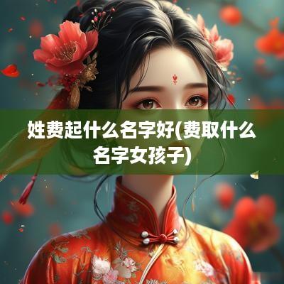 姓费起什么名字好(费取什么名字女孩子)