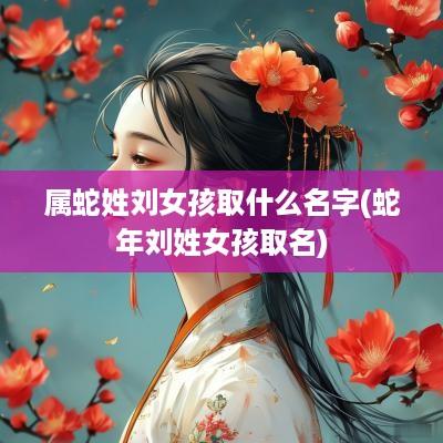 属蛇姓刘女孩取什么名字(蛇年刘姓女孩取名)