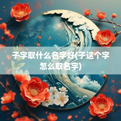 子字取什么名字好(子这个字怎么取名字)