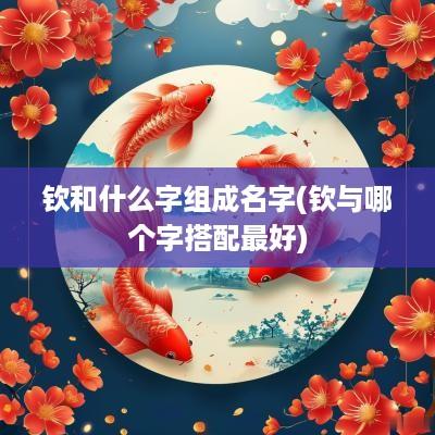 钦和什么字组成名字(钦与哪个字搭配最好)