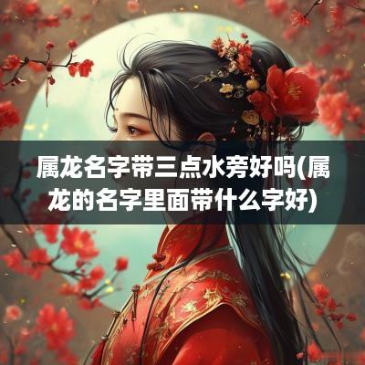 属龙名字带三点水旁好吗(属龙的名字里面带什么字好)