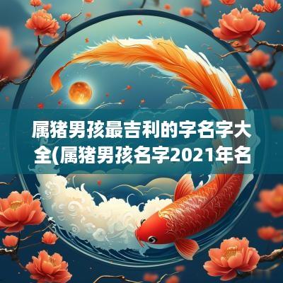 属猪男孩最吉利的字名字大全(属猪男孩名字2025年名字大全)