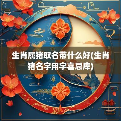 生肖属猪取名带什么好(生肖猪名字用字喜忌库)