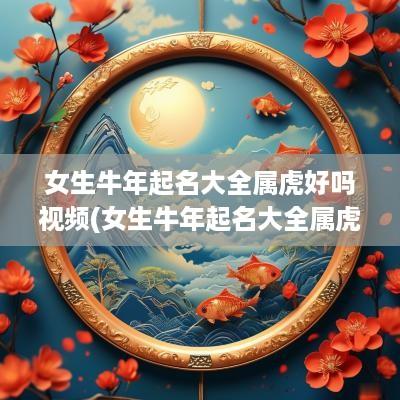 女生蛇年起名大全属虎好吗视频(女生蛇年起名大全属虎好吗怎么样)