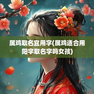 属鸡取名宜用字(属鸡适合用阳字取名字吗女孩)