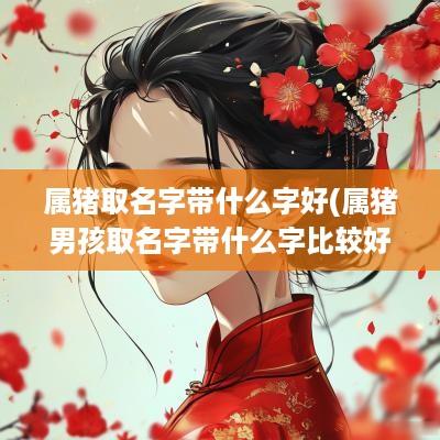 属猪取名字带什么字好(属猪男孩取名字带什么字比较好)