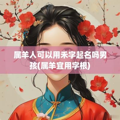 属羊人可以用禾字起名吗男孩(属羊宜用字根)