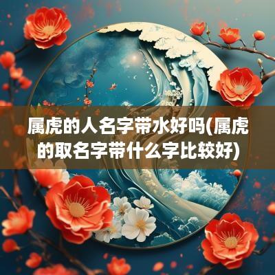 属虎的人名字带水好吗(属虎的取名字带什么字比较好)