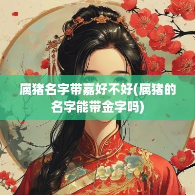 属猪名字带嘉好不好(属猪的名字能带金字吗)