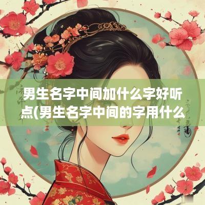 男生名字中间加什么字好听点(男生名字中间的字用什么好)