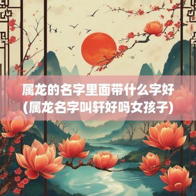 属龙的名字里面带什么字好(属龙名字叫轩好吗女孩子)