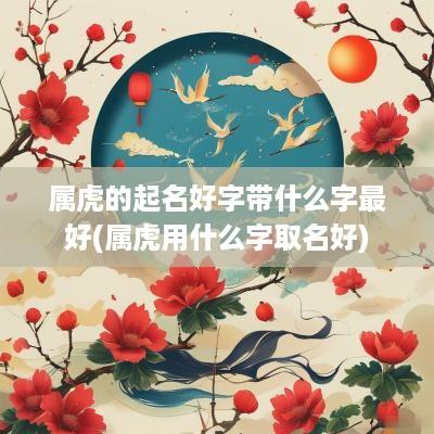 属虎的起名好字带什么字最好(属虎用什么字取名好)