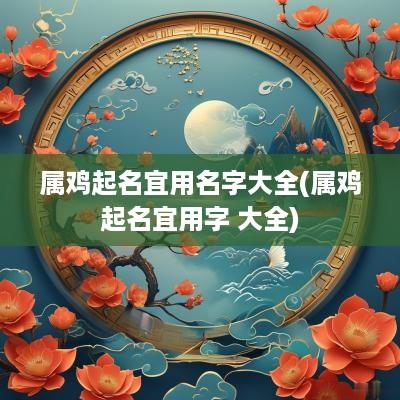 属鸡起名宜用名字大全(属鸡起名宜用字 大全)