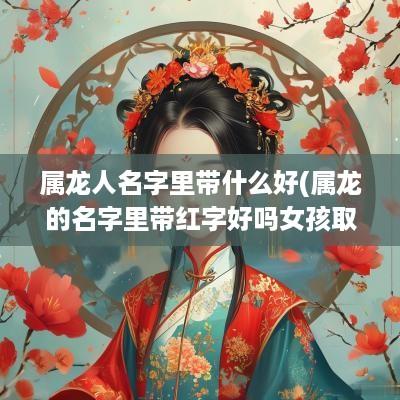 属龙人名字里带什么好(属龙的名字里带红字好吗女孩取名)
