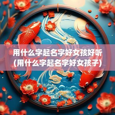 用什么字起名字好女孩好听(用什么字起名字好女孩子)
