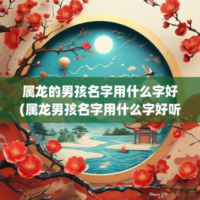 属龙的男孩名字用什么字好(属龙男孩名字用什么字好听)