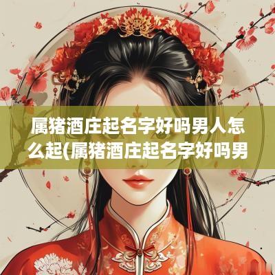 属猪酒庄起名字好吗男人怎么起(属猪酒庄起名字好吗男人取名)