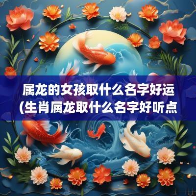 属龙的女孩取什么名字好运(生肖属龙取什么名字好听点女孩子)