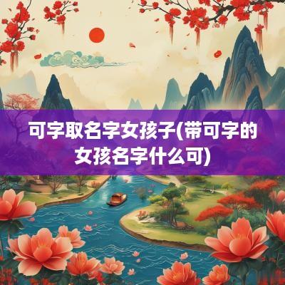 可字取名字女孩子(带可字的女孩名字什么可)