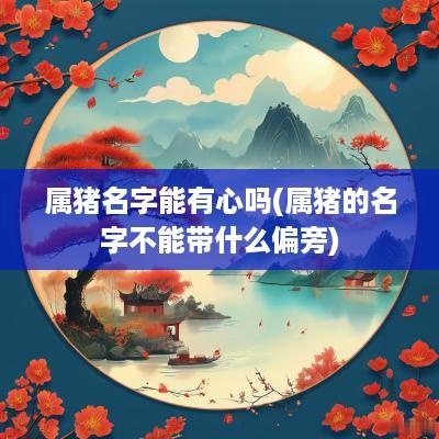 属猪名字能有心吗(属猪的名字不能带什么偏旁)